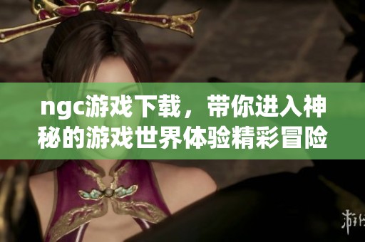 ngc游戏下载，带你进入神秘的游戏世界体验精彩冒险之旅