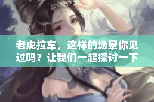 老虎拉车，这样的场景你见过吗？让我们一起探讨一下其中的妙趣。