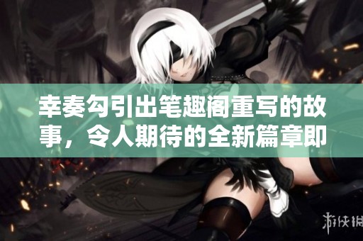 幸奏勾引出笔趣阁重写的故事，令人期待的全新篇章即将开启