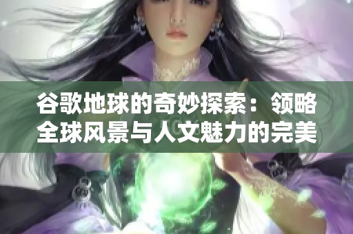 谷歌地球的奇妙探索：领略全球风景与人文魅力的完美结合