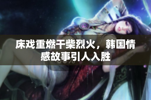 床戏重燃干柴烈火，韩国情感故事引人入胜
