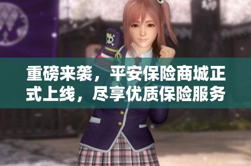 重磅来袭，平安保险商城正式上线，尽享优质保险服务体验