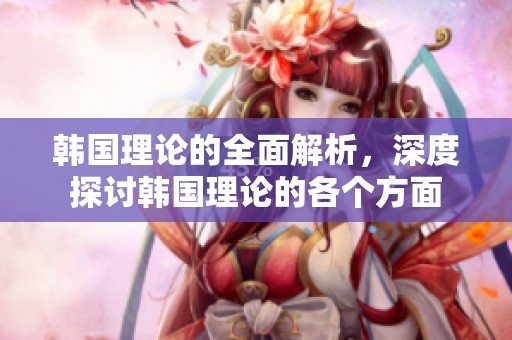 韩国理论的全面解析，深度探讨韩国理论的各个方面