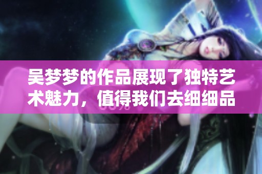 吴梦梦的作品展现了独特艺术魅力，值得我们去细细品味与欣赏