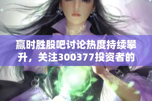 赢时胜股吧讨论热度持续攀升，关注300377投资者的声音和分析