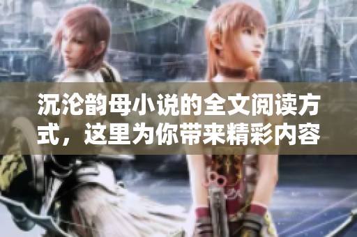 沉沦韵母小说的全文阅读方式，这里为你带来精彩内容分享