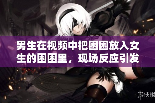 男生在视频中把困困放入女生的困困里，现场反应引发好奇。