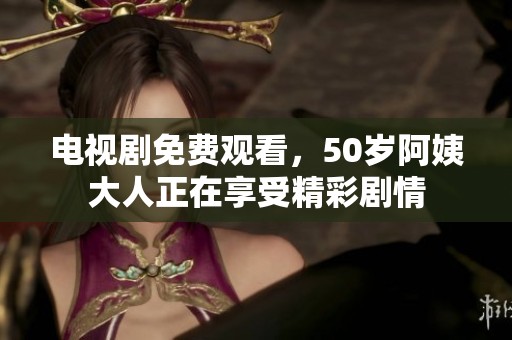 电视剧免费观看，50岁阿姨大人正在享受精彩剧情