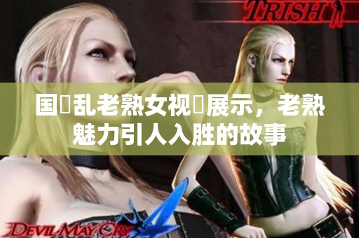 国產乱老熟女视頻展示，老熟魅力引人入胜的故事
