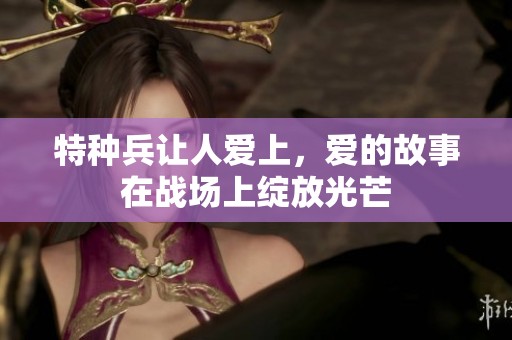 特种兵让人爱上，爱的故事在战场上绽放光芒