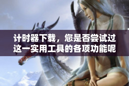 计时器下载，您是否尝试过这一实用工具的各项功能呢