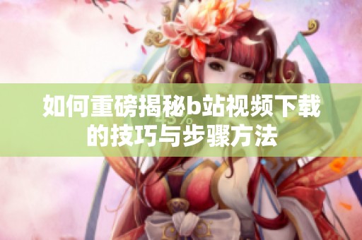 如何重磅揭秘b站视频下载的技巧与步骤方法