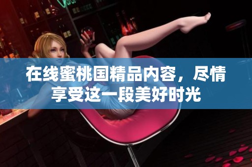 在线蜜桃国精品内容，尽情享受这一段美好时光