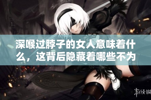 深喉过脖子的女人意味着什么，这背后隐藏着哪些不为人知的秘密呢