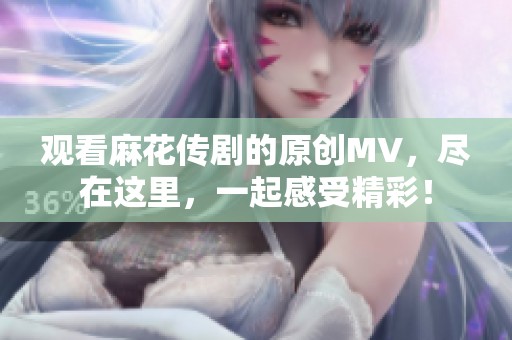 观看麻花传剧的原创MV，尽在这里，一起感受精彩！