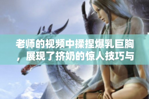 老师的视频中揉捏爆乳巨胸，展现了挤奶的惊人技巧与魅力