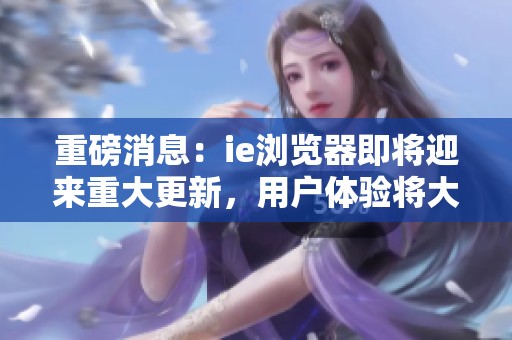 重磅消息：ie浏览器即将迎来重大更新，用户体验将大幅提升