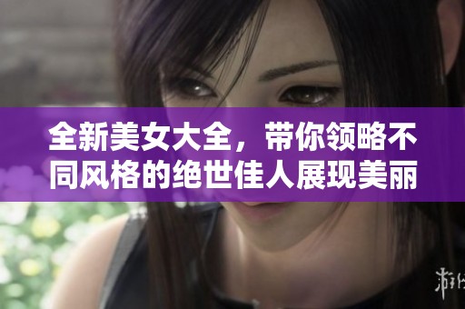 全新美女大全，带你领略不同风格的绝世佳人展现美丽魅力