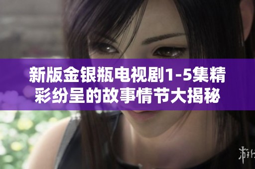 新版金银瓶电视剧1-5集精彩纷呈的故事情节大揭秘