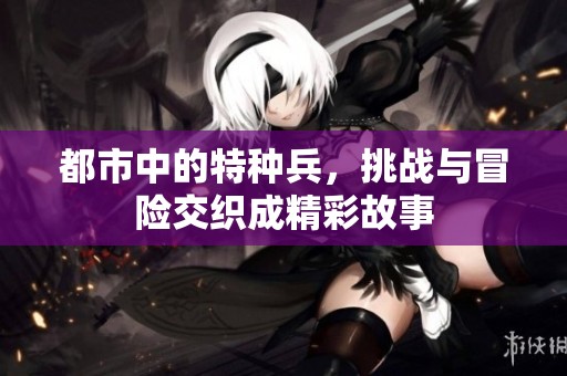 都市中的特种兵，挑战与冒险交织成精彩故事