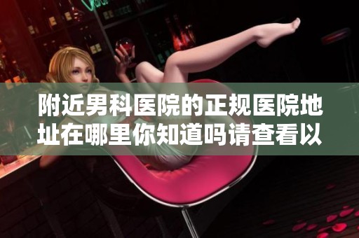 附近男科医院的正规医院地址在哪里你知道吗请查看以下信息