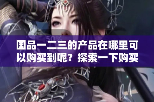国品一二三的产品在哪里可以购买到呢？探索一下购买途径与方式。