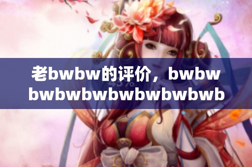 老bwbw的评价，bwbwbwbwbwbwbwbwbwb令人印象深刻，值得关注！