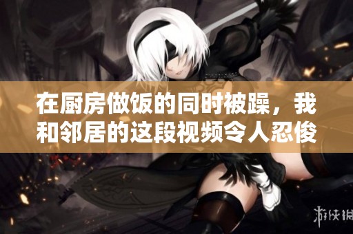 在厨房做饭的同时被躁，我和邻居的这段视频令人忍俊不禁