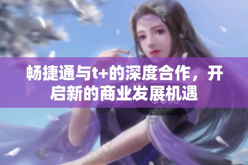 畅捷通与t+的深度合作，开启新的商业发展机遇