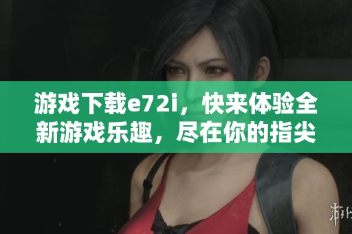 游戏下载e72i，快来体验全新游戏乐趣，尽在你的指尖
