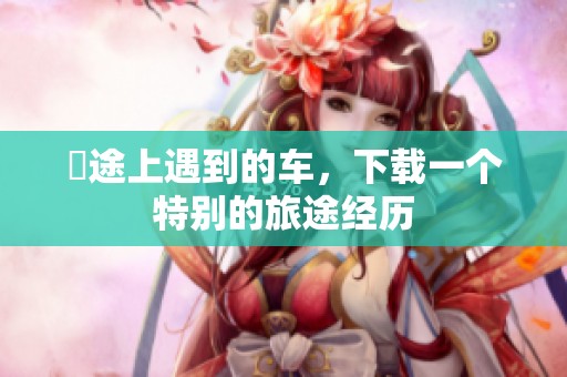 囧途上遇到的车，下载一个特别的旅途经历