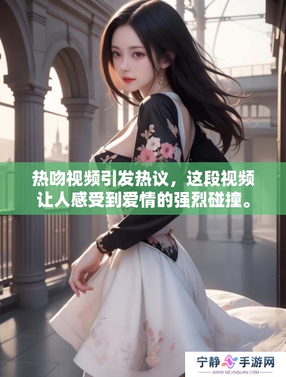 热吻视频引发热议，这段视频让人感受到爱情的强烈碰撞。