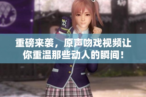重磅来袭，原声吻戏视频让你重温那些动人的瞬间！