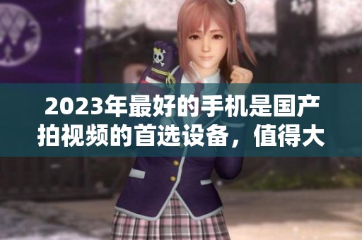 2023年最好的手机是国产拍视频的首选设备，值得大家关注和体验