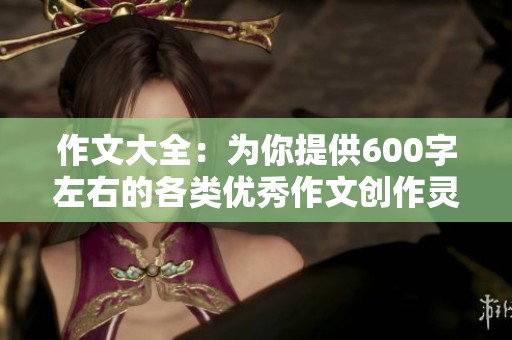作文大全：为你提供600字左右的各类优秀作文创作灵感与技巧