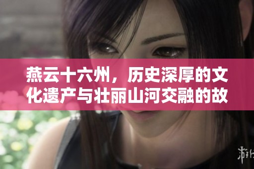 燕云十六州，历史深厚的文化遗产与壮丽山河交融的故事