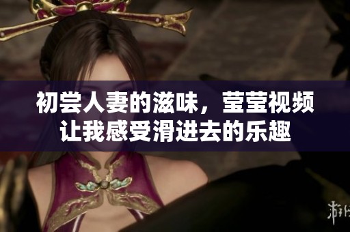 初尝人妻的滋味，莹莹视频让我感受滑进去的乐趣