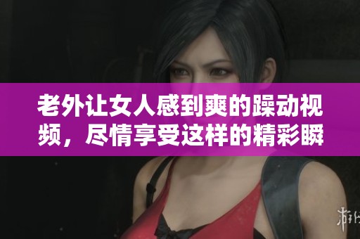 老外让女人感到爽的躁动视频，尽情享受这样的精彩瞬间