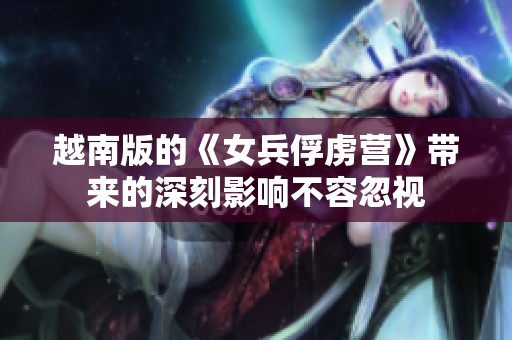 越南版的《女兵俘虏营》带来的深刻影响不容忽视