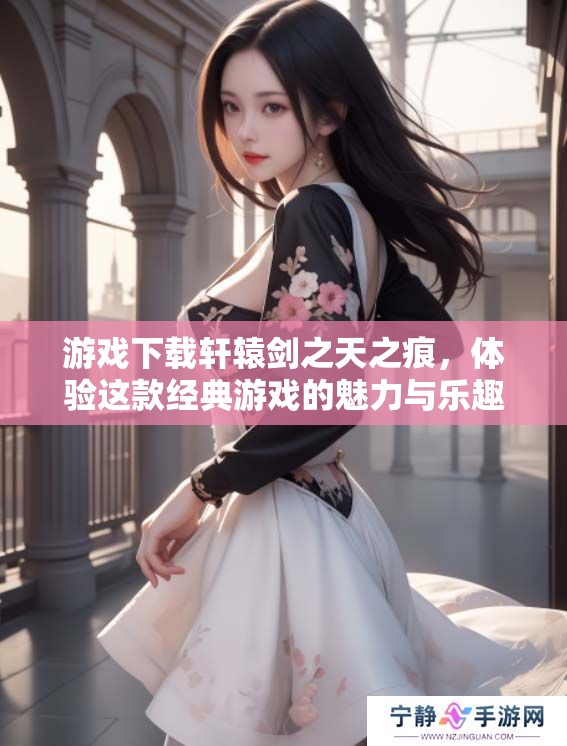 游戏下载轩辕剑之天之痕，体验这款经典游戏的魅力与乐趣