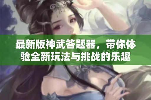 最新版神武答题器，带你体验全新玩法与挑战的乐趣