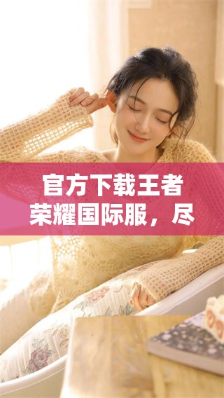 官方下载王者荣耀国际服，尽享游戏乐趣和精彩对战体验