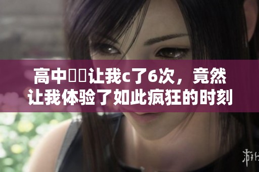 高中妺妺让我c了6次，竟然让我体验了如此疯狂的时刻