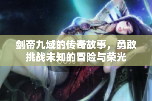剑帝九域的传奇故事，勇敢挑战未知的冒险与荣光