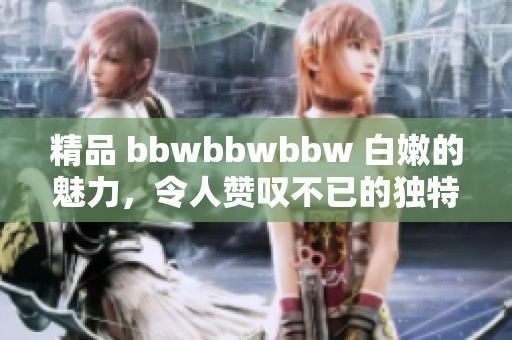 精品 bbwbbwbbw 白嫩的魅力，令人赞叹不已的独特风情!