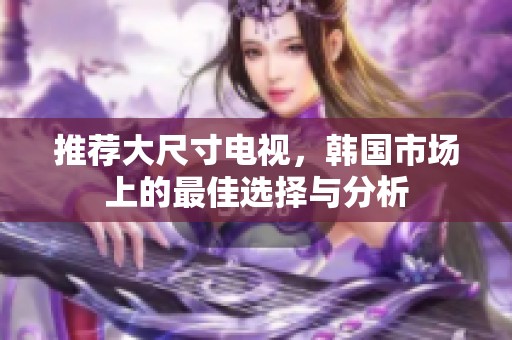 推荐大尺寸电视，韩国市场上的最佳选择与分析
