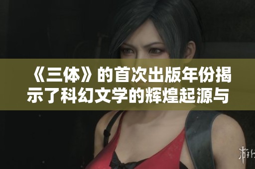 《三体》的首次出版年份揭示了科幻文学的辉煌起源与发展历程