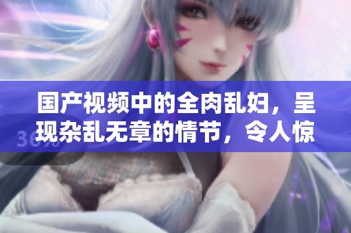 国产视频中的全肉乱妇，呈现杂乱无章的情节，令人惊叹。