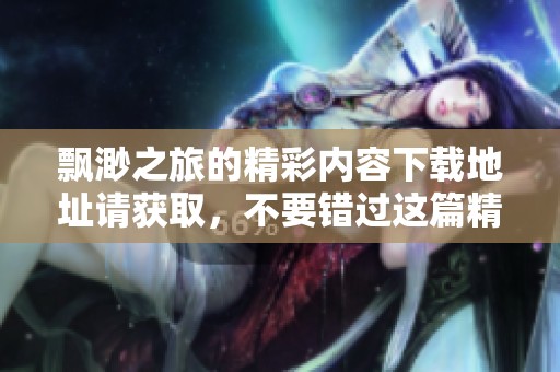 飘渺之旅的精彩内容下载地址请获取，不要错过这篇精彩的作品！