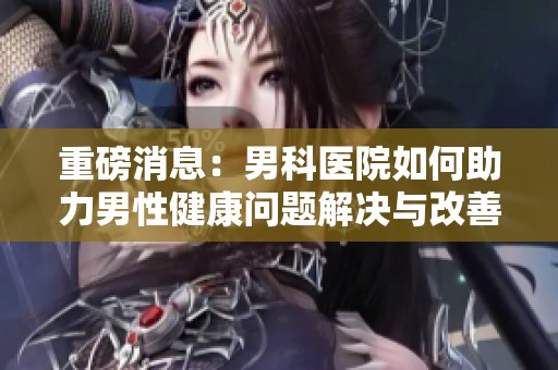 重磅消息：男科医院如何助力男性健康问题解决与改善